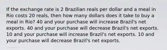 If the exchange rate is 2 Brazilian reals per dollar and a meal in Rio costs 20 reals, then how many dollars does it take to buy a meal in Rio? 40 and your purchase will increase Brazil's net exports. 40 and your purchase will decrease Brazil's net exports. 10 and your purchase will increase Brazil's net exports. 10 and your purchase will decrease Brazil's net exports.