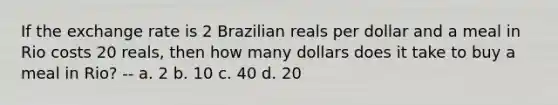 If the exchange rate is 2 Brazilian reals per dollar and a meal in Rio costs 20 reals, then how many dollars does it take to buy a meal in Rio? -- a. 2 b. 10 c. 40 d. 20