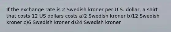 If the exchange rate is 2 Swedish kroner per U.S. dollar, a shirt that costs 12 US dollars costs a)2 Swedish kroner b)12 Swedish kroner c)6 Swedish kroner d)24 Swedish kroner