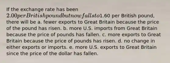 If the exchange rate has been 2.00 per British pound but now falls to1.60 per British pound, there will be a. fewer exports to Great Britain because the price of the pound has risen. b. more U.S. imports from Great Britain because the price of pounds has fallen. c. more exports to Great Britain because the price of pounds has risen. d. no change in either exports or imports. e. more U.S. exports to Great Britain since the price of the dollar has fallen.