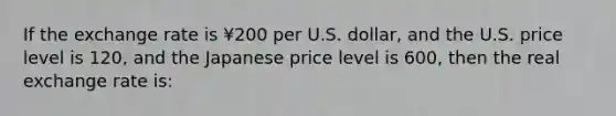 If the exchange rate is ¥200 per U.S. dollar, and the U.S. price level is 120, and the Japanese price level is 600, then the real exchange rate is: