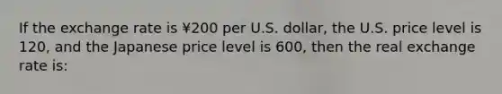 If the exchange rate is ¥200 per U.S. dollar, the U.S. price level is 120, and the Japanese price level is 600, then the real exchange rate is: