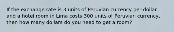 If the exchange rate is 3 units of Peruvian currency per dollar and a hotel room in Lima costs 300 units of Peruvian currency, then how many dollars do you need to get a room?