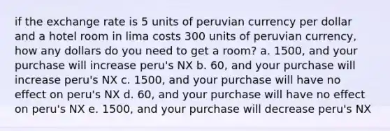 if the exchange rate is 5 units of peruvian currency per dollar and a hotel room in lima costs 300 units of peruvian currency, how any dollars do you need to get a room? a. 1500, and your purchase will increase peru's NX b. 60, and your purchase will increase peru's NX c. 1500, and your purchase will have no effect on peru's NX d. 60, and your purchase will have no effect on peru's NX e. 1500, and your purchase will decrease peru's NX