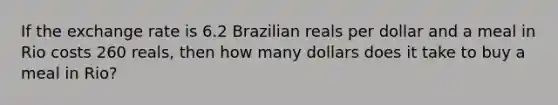 If the exchange rate is 6.2 Brazilian reals per dollar and a meal in Rio costs 260 reals, then how many dollars does it take to buy a meal in Rio?