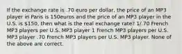 If the exchange rate is .70 euro per dollar, the price of an MP3 player in Paris is 150euros and the price of an MP3 player in the U.S. is 150, then what is the real exchange rate? 1/.70 French MP3 players per U.S. MP3 player 1 French MP3 players per U.S. MP3 player .70 French MP3 players per U.S. MP3 player. None of the above are correct.