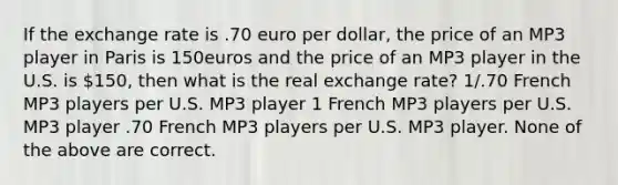 If the exchange rate is .70 euro per dollar, the price of an MP3 player in Paris is 150euros and the price of an MP3 player in the U.S. is 150, then what is the real exchange rate? 1/.70 French MP3 players per U.S. MP3 player 1 French MP3 players per U.S. MP3 player .70 French MP3 players per U.S. MP3 player. None of the above are correct.