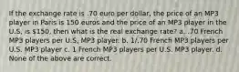 If the exchange rate is .70 euro per dollar, the price of an MP3 player in Paris is 150 euros and the price of an MP3 player in the U.S, is 150, then what is the real exchange rate? a. .70 French MP3 players per U.S, MP3 player. b. 1/.70 French MP3 players per U.S. MP3 player c. 1 French MP3 players per U.S. MP3 player. d. None of the above are correct.