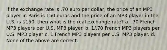 If the exchange rate is .70 euro per dollar, the price of an MP3 player in Paris is 150 euros and the price of an MP3 player in the U.S, is 150, then what is the real exchange rate? a. .70 French MP3 players per U.S, MP3 player. b. 1/.70 French MP3 players per U.S. MP3 player c. 1 French MP3 players per U.S. MP3 player. d. None of the above are correct.