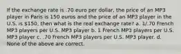 If the exchange rate is .70 euro per dollar, the price of an MP3 player in Paris is 150 euros and the price of an MP3 player in the U.S. is 150, then what is the real exchange rate? a. 1/.70 French MP3 players per U.S. MP3 player b. 1 French MP3 players per U.S. MP3 player c. .70 French MP3 players per U.S. MP3 player. d. None of the above are correct.