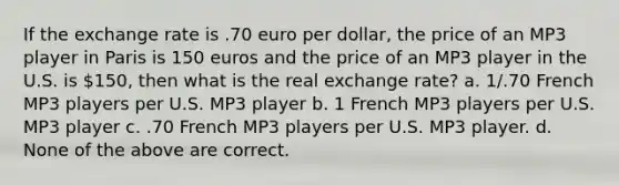 If the exchange rate is .70 euro per dollar, the price of an MP3 player in Paris is 150 euros and the price of an MP3 player in the U.S. is 150, then what is the real exchange rate? a. 1/.70 French MP3 players per U.S. MP3 player b. 1 French MP3 players per U.S. MP3 player c. .70 French MP3 players per U.S. MP3 player. d. None of the above are correct.