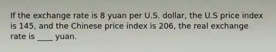 If the exchange rate is 8 yuan per U.S. dollar, the U.S price index is 145, and the Chinese price index is 206, the real exchange rate is ____ yuan.