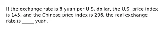 If the exchange rate is 8 yuan per U.S. dollar, the U.S. price index is 145, and the Chinese price index is 206, the real exchange rate is _____ yuan.