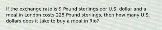 If the exchange rate is 9 Pound sterlings per U.S. dollar and a meal in London costs 225 Pound sterlings, then how many U.S. dollars does it take to buy a meal in Rio?