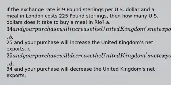 If the exchange rate is 9 Pound sterlings per U.S. dollar and a meal in London costs 225 Pound sterlings, then how many U.S. dollars does it take to buy a meal in Rio? a. 34 and your purchase will increase the United Kingdom's net exports. b.25 and your purchase will increase the United Kingdom's net exports. c. 25 and your purchase will decrease the United Kingdom's net exports. d.34 and your purchase will decrease the United Kingdom's net exports.