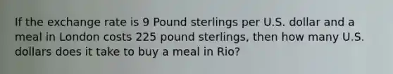 If the exchange rate is 9 Pound sterlings per U.S. dollar and a meal in London costs 225 pound sterlings, then how many U.S. dollars does it take to buy a meal in Rio?