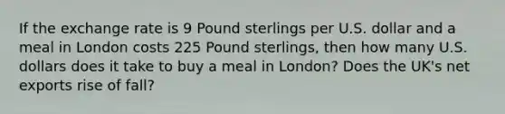 If the exchange rate is 9 Pound sterlings per U.S. dollar and a meal in London costs 225 Pound sterlings, then how many U.S. dollars does it take to buy a meal in London? Does the UK's net exports rise of fall?