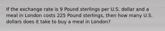 If the exchange rate is 9 Pound sterlings per U.S. dollar and a meal in London costs 225 Pound sterlings, then how many U.S. dollars does it take to buy a meal in London?