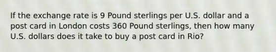 If the exchange rate is 9 Pound sterlings per U.S. dollar and a post card in London costs 360 Pound sterlings, then how many U.S. dollars does it take to buy a post card in Rio?