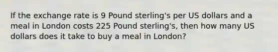 If the exchange rate is 9 Pound sterling's per US dollars and a meal in London costs 225 Pound sterling's, then how many US dollars does it take to buy a meal in London?