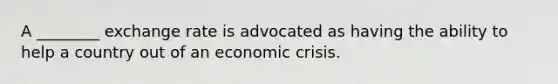 A ________ exchange rate is advocated as having the ability to help a country out of an economic crisis.