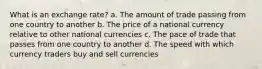 What is an exchange rate? a. The amount of trade passing from one country to another b. The price of a national currency relative to other national currencies c. The pace of trade that passes from one country to another d. The speed with which currency traders buy and sell currencies