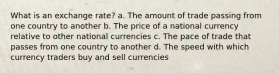 What is an exchange rate? a. The amount of trade passing from one country to another b. The price of a national currency relative to other national currencies c. The pace of trade that passes from one country to another d. The speed with which currency traders buy and sell currencies