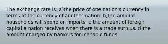 The exchange rate is: a)the price of one nation's currency in terms of the currency of another nation. b)the amount households will spend on imports. c)the amount of foreign capital a nation receives when there is a trade surplus. d)the amount charged by bankers for loanable funds