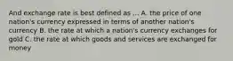 And exchange rate is best defined as ... A. the price of one nation's currency expressed in terms of another nation's currency B. the rate at which a nation's currency exchanges for gold C. the rate at which goods and services are exchanged for money