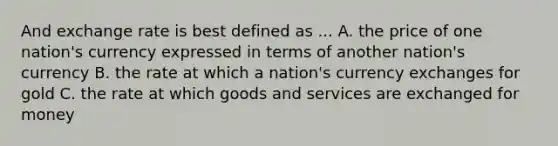 And exchange rate is best defined as ... A. the price of one nation's currency expressed in terms of another nation's currency B. the rate at which a nation's currency exchanges for gold C. the rate at which goods and services are exchanged for money