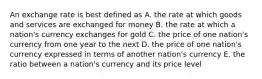 An exchange rate is best defined as A. the rate at which goods and services are exchanged for money B. the rate at which a nation's currency exchanges for gold C. the price of one nation's currency from one year to the next D. the price of one nation's currency expressed in terms of another nation's currency E. the ratio between a nation's currency and its price level