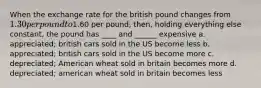 When the exchange rate for the british pound changes from 1.30 per pound to1.60 per pound, then, holding everything else constant, the pound has ____ and ______ expensive a. appreciated; british cars sold in the US become less b. appreciated; british cars sold in the US become more c. depreciated; American wheat sold in britain becomes more d. depreciated; american wheat sold in britain becomes less