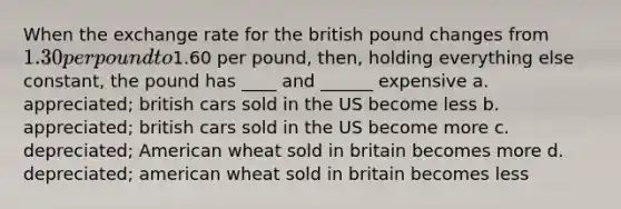 When the <a href='https://www.questionai.com/knowledge/k77cG4hXWk-exchange-rate' class='anchor-knowledge'>exchange rate</a> for the british pound changes from 1.30 per pound to1.60 per pound, then, holding everything else constant, the pound has ____ and ______ expensive a. appreciated; british cars sold in the US become less b. appreciated; british cars sold in the US become more c. depreciated; American wheat sold in britain becomes more d. depreciated; american wheat sold in britain becomes less