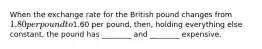 When the exchange rate for the British pound changes from 1.80 per pound to1.60 per pound, then, holding everything else constant, the pound has ________ and ________ expensive.