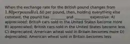 When the exchange rate for the British pound changes from 1.80 per pound to1.60 per pound, then, holding everything else constant, the pound has ________ and ________ expensive. A) appreciated; British cars sold in the United States become more B) appreciated; British cars sold in the United States become less C) depreciated; American wheat sold in Britain becomes more D) depreciated; American wheat sold in Britain becomes less