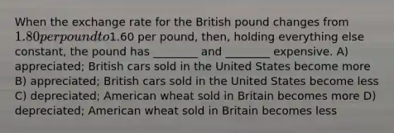 When the exchange rate for the British pound changes from 1.80 per pound to1.60 per pound, then, holding everything else constant, the pound has ________ and ________ expensive. A) appreciated; British cars sold in the United States become more B) appreciated; British cars sold in the United States become less C) depreciated; American wheat sold in Britain becomes more D) depreciated; American wheat sold in Britain becomes less