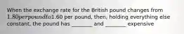 When the exchange rate for the British pound changes from 1.80 per pound to1.60 per pound, then, holding everything else constant, the pound has ________ and ________ expensive