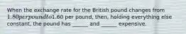 When the exchange rate for the British pound changes from 1.80 per pound to1.60 per pound, then, holding everything else constant, the pound has ______ and ______ expensive.