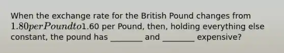 When the exchange rate for the British Pound changes from 1.80 per Pound to1.60 per Pound, then, holding everything else constant, the pound has ________ and ________ expensive?