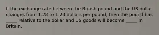 If the exchange rate between the British pound and the US dollar changes from 1.28 to 1.23 dollars per pound, then the pound has _____ relative to the dollar and US goods will become _____ in Britain.