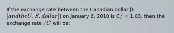 If the exchange rate between the Canadian dollar [C] and the U.S. dollar [] on January 6, 2010 is C/ = 1.03, then the exchange rate /C will be: