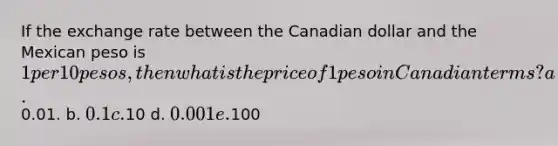 If the exchange rate between the Canadian dollar and the Mexican peso is 1 per 10 pesos, then what is the price of 1 peso in Canadian terms? a.0.01. b. 0.1 c.10 d. 0.001 e.100