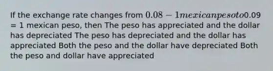 If the exchange rate changes from 0.08 - 1 mexican peso to0.09 = 1 mexican peso, then The peso has appreciated and the dollar has depreciated The peso has depreciated and the dollar has appreciated Both the peso and the dollar have depreciated Both the peso and dollar have appreciated