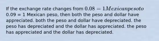 If the exchange rate changes from 0.08 = 1 Mexican peso to0.09 = 1 Mexican peso, then both the peso and dollar have appreciated. both the peso and dollar have depreciated. the peso has depreciated and the dollar has appreciated. the peso has appreciated and the dollar has depreciated.