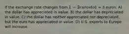 If the exchange rate changes from 1 = 2 euros to1 = 3 euros: A) the dollar has appreciated in value. B) the dollar has depreciated in value. C) the dollar has neither appreciated nor depreciated, but the euro has appreciated in value. D) U.S. exports to Europe will increase.