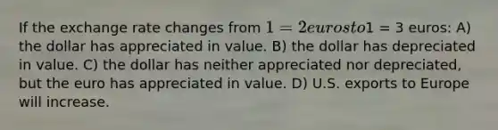 If the exchange rate changes from 1 = 2 euros to1 = 3 euros: A) the dollar has appreciated in value. B) the dollar has depreciated in value. C) the dollar has neither appreciated nor depreciated, but the euro has appreciated in value. D) U.S. exports to Europe will increase.