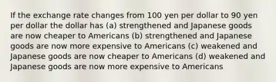 If the exchange rate changes from 100 yen per dollar to 90 yen per dollar the dollar has (a) strengthened and Japanese goods are now cheaper to Americans (b) strengthened and Japanese goods are now more expensive to Americans (c) weakened and Japanese goods are now cheaper to Americans (d) weakened and Japanese goods are now more expensive to Americans