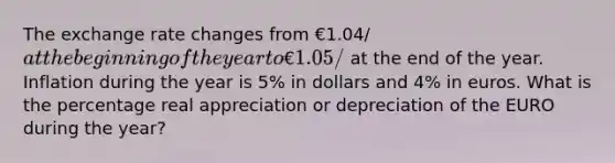 The exchange rate changes from €1.04/at the beginning of the year to €1.05/ at the end of the year. Inflation during the year is 5% in dollars and 4% in euros. What is the percentage real appreciation or depreciation of the EURO during the year?