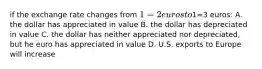 if the exchange rate changes from 1=2 euros to1=3 euros: A. the dollar has appreciated in value B. the dollar has depreciated in value C. the dollar has neither appreciated nor depreciated, but he euro has appreciated in value D. U.S. exports to Europe will increase