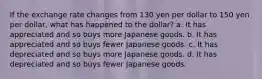 If the exchange rate changes from 130 yen per dollar to 150 yen per dollar, what has happened to the dollar? a. It has appreciated and so buys more Japanese goods. b. It has appreciated and so buys fewer Japanese goods. c. It has depreciated and so buys more Japanese goods. d. It has depreciated and so buys fewer Japanese goods.